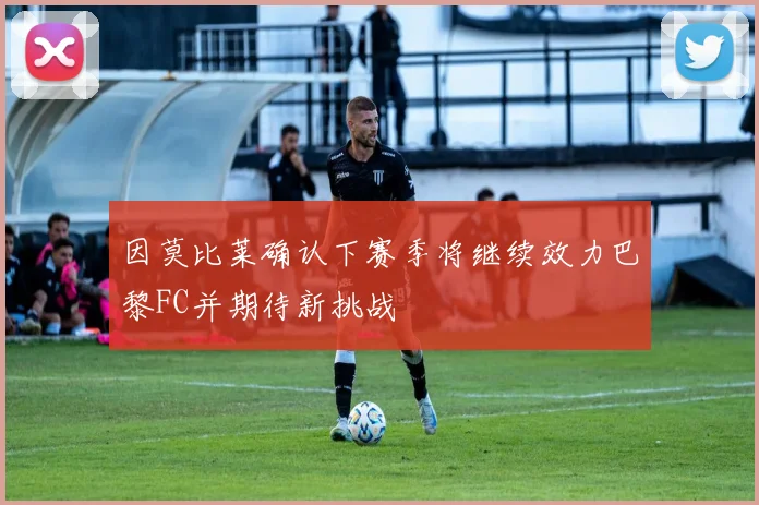 因莫比莱确认下赛季将继续效力巴黎FC并期待新挑战
