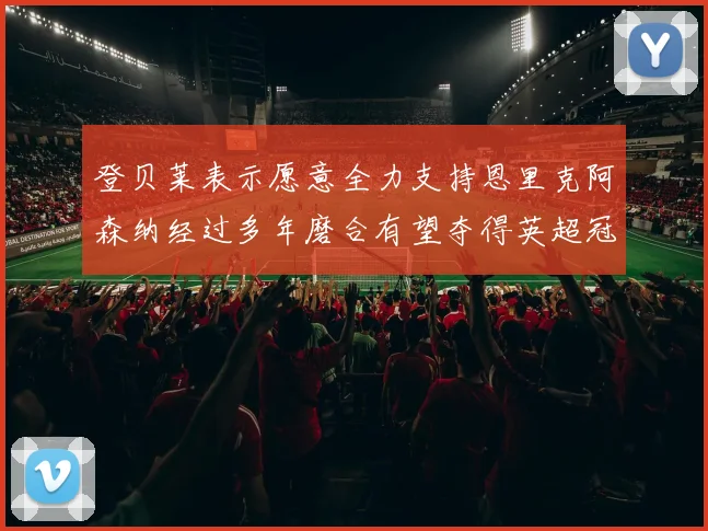 登贝莱表示愿意全力支持恩里克阿森纳经过多年磨合有望夺得英超冠军