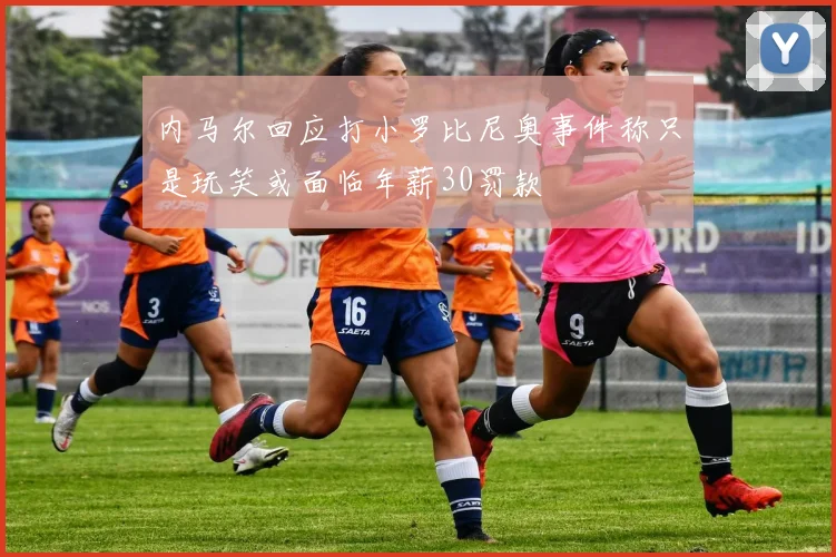 内马尔回应打小罗比尼奥事件称只是玩笑或面临年薪30罚款