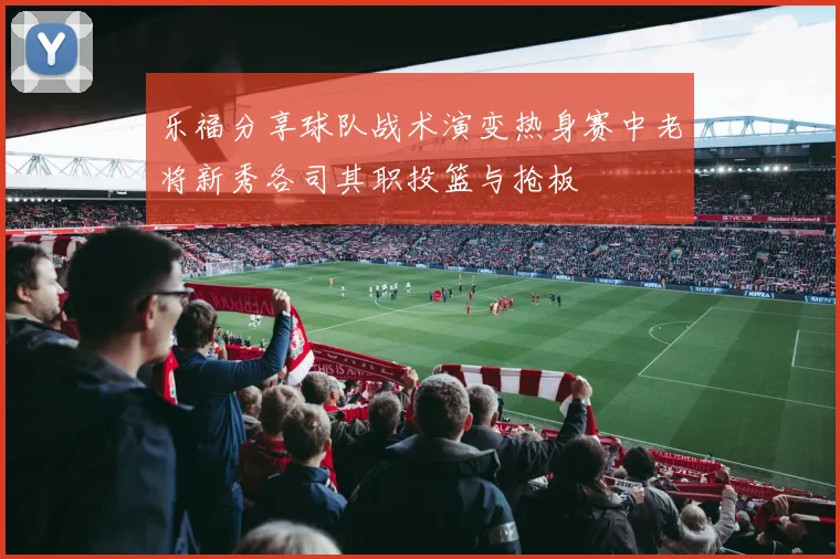 乐福分享球队战术演变热身赛中老将新秀各司其职投篮与抢板