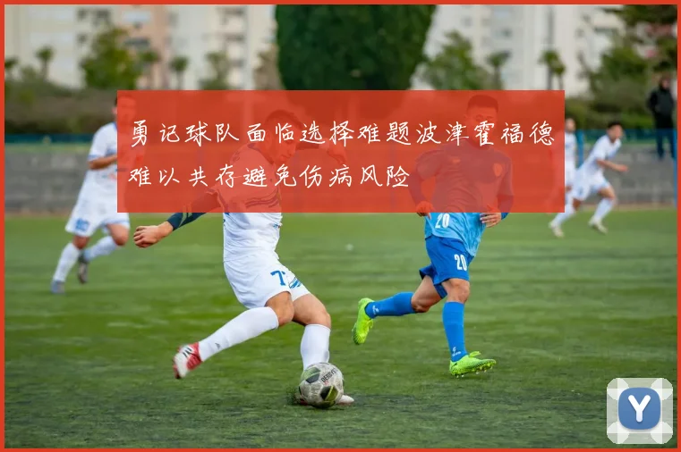 勇记球队面临选择难题波津霍福德难以共存避免伤病风险