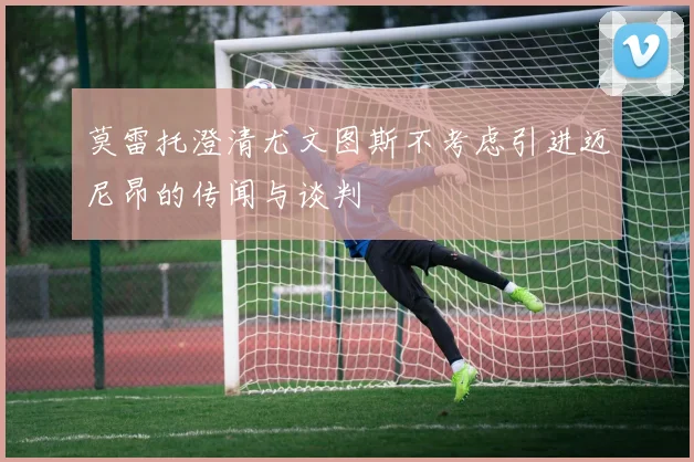 莫雷托澄清尤文图斯不考虑引进迈尼昂的传闻与谈判