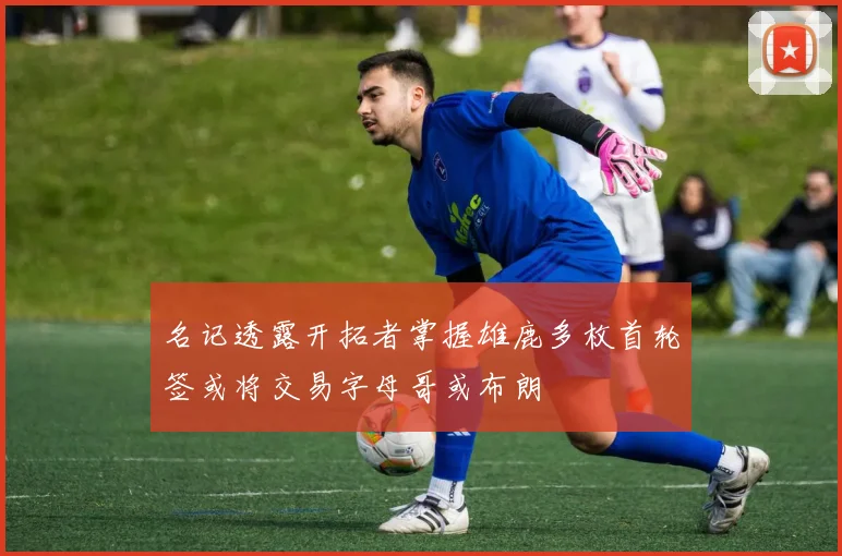 名记透露开拓者掌握雄鹿多枚首轮签或将交易字母哥或布朗