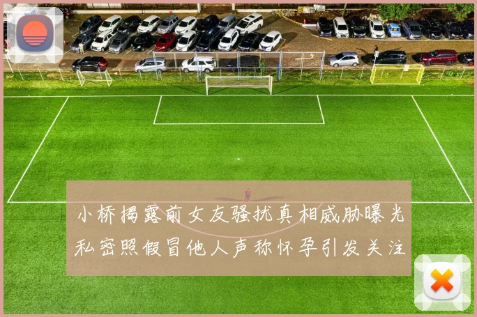 小桥揭露前女友骚扰真相威胁曝光私密照假冒他人声称怀孕引发关注