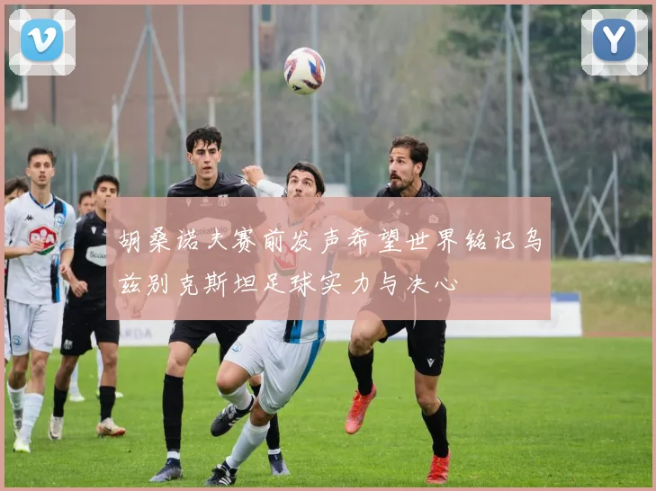 胡桑诺夫赛前发声希望世界铭记乌兹别克斯坦足球实力与决心